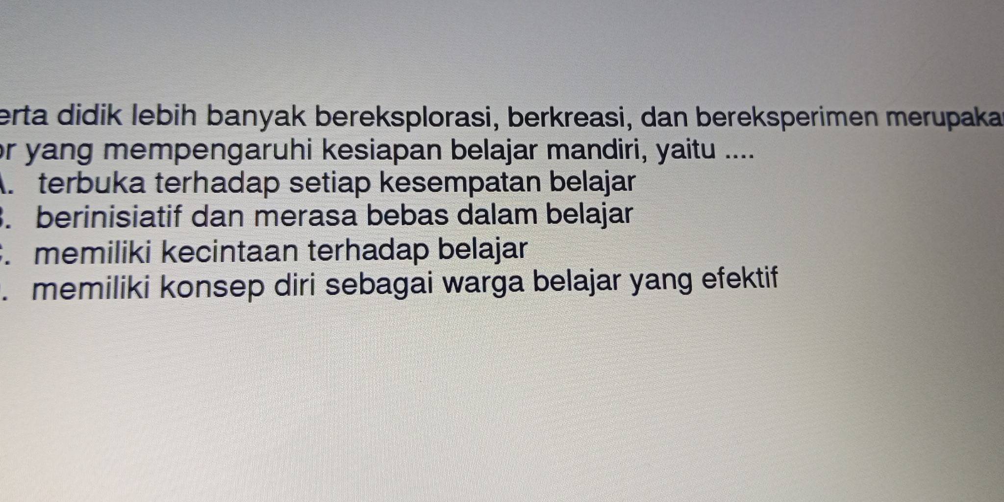 erta didik lebih banyak bereksplorasi, berkreasi, dan bereksperimen merupaka
or yang mempengaruhi kesiapan belajar mandiri, yaitu ....
A. terbuka terhadap setiap kesempatan belajar. berinisiatif dan merasa bebas dalam belajar
. memiliki kecintaan terhadap belajar
. memiliki konsep diri sebagai warga belajar yang efektif