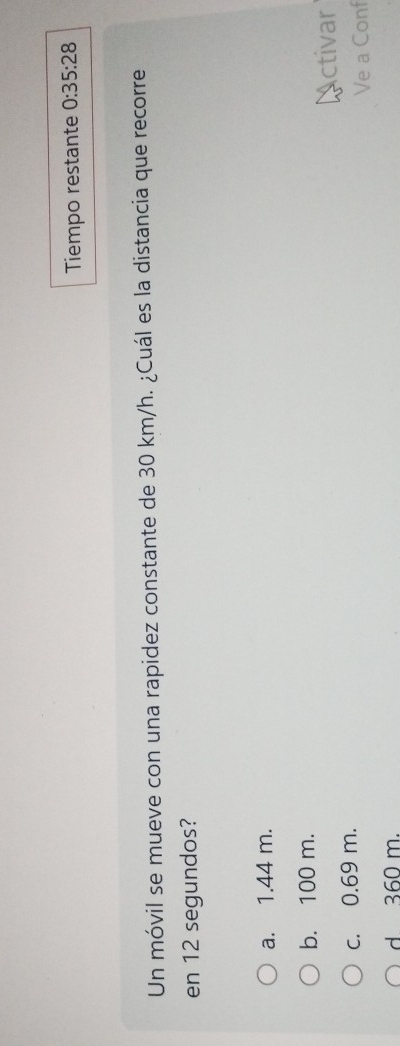 Tiempo restante 0:35:28 
Un móvil se mueve con una rapidez constante de 30 km/h. ¿Cuál es la distancia que recorre
en 12 segundos?
a. 1.44 m.
b. 100 m.
Activar
c. 0.69 m.
Ve a Conf
d 360 m.