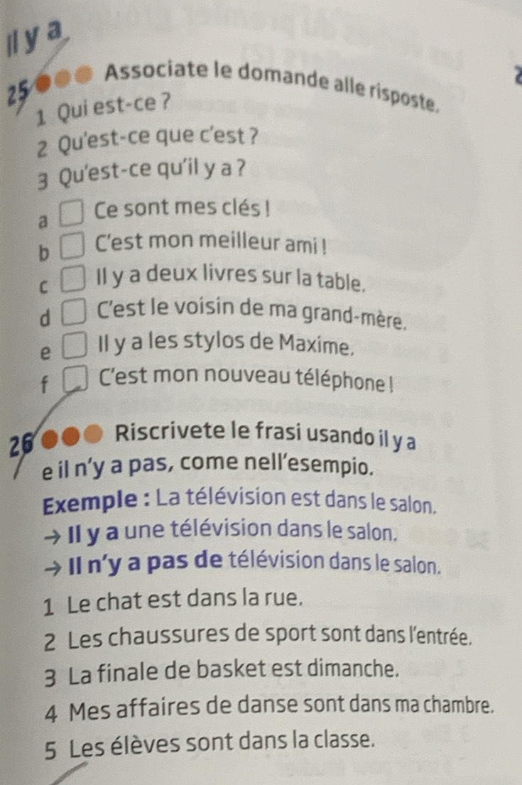 Iya 
250 ●● Associate le domande alle risposte. 
1 Qui est-ce ? 
2 Qu'est-ce que c'est ? 
3 Qu'est-ce qu'il y a ? 
a Ce sont mes clés ! 
b C'est mon meilleur ami ! 
C 
Il y a deux livres sur la table. 
d 
C'est le voisin de ma grand-mère, 
e Il y a les stylos de Maxime. 
f C'est mon nouveau téléphone ! 
26 
Riscrivete le frasi usando il y a 
e il n’y a pas, come nell’esempio. 
Exemple : La télévision est dans le salon. 
Il y a une télévision dans le salon. 
Il n'y a pas de télévision dans le salon. 
1 Le chat est dans la rue. 
2 Les chaussures de sport sont dans l'entrée. 
3 La finale de basket est dimanche. 
4 Mes affaires de danse sont dans ma chambre. 
5 Les élèves sont dans la classe.