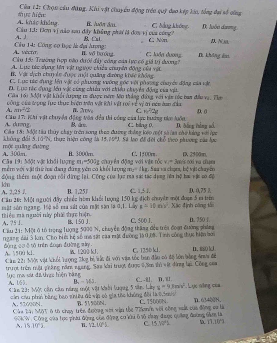 Cầu 12: Chọn câu đúng. Khi vật chuyển động trên quỹ đạo kép kín, tổng đại số công
thực hiện:
A. khác không. B. luôn âm. C. bằng không. D. luôn dương
Câu 13: Đơn vị nào sau đây không phải là đơn vị của công?
A. J B. Cal C. N/m. D. N.m.
Câu 14: Công cơ học là đại lượng:
A. vécto. B. vô hướng C. luôn dương D. không âm
Câu 15: Trường hợp nào dưới đây công của lực có giá trị dương?
A. Lực tác dụng lên vật ngược chiều chuyên động của vật.
B. Vật dịch chuyển được một quãng đường khác không.
C. Lực tác dụng lên vật có phương vuông góc với phương chuyên động của vật.
D. Lực tác dụng lên vật cùng chiêu với chiếu chuyển động của vật.
Câu 16: Một vật khổi lượng m được ném lên thắng đứng với vận tốc ban đầu V_6.Tim
công của trọng lực thực hiện trên vật khí vật rơi về vị trí nén ban đầu.
A. mv^2/2 B. 2mv C. v_0^(2/2g D. 0
Câu 17: Khí vật chuyển động tròn đều thì công của lực hướng tâm luôn:
A. dương B. âm. C. băng 0. D. bằng hảng số.
Câu 18: Một tàu thủy chạy trên song theo đường thăng kéo một sả lan chớ hàng với lực
không đổi 5.10^3)N , thực hiện công là 15.10^6J J. Sả lan đã dời chỗ theo phương của lực
một quãng đường
A. 300m. B. 3000m. C. 1500m. D. 2500m.
Câu 19: Một vật khối lượng 11 =50 00g chuyền động với vận tốc v_1=3m /s tới va chạm
mềm với vật thứ hai đang đứng yên có khối lượng m_2= I kg. Sau va chạm, hệ vật chuyển
động thêm một đoạn rồi dừng lại. Công của lực ma sát tác dụng lên hệ hai vật có độ
lớn
A. 2,25 J. B. 1,25J C. 1,5 J. D. 0,75 J.
Câu 20: Một người đầy chiếc hòm khối lượng 150 kg dịch chuyển một đoạn 5 m trên
mặt sản ngang. Hệ số ma sát của mặt sản là 0,1. Lấy gapprox 10m/s^2. Xác định công tối
thiểu mà người này phái thực hiện.
A. 75 J. B. 150 J. C. 500 J. D. 750 J.
Câu 21: Một ô tô trọng lượng 5000 N, chuyển động thắng đều trên đoạn đường phẳng
ngang dài 3 km. Cho biết hệ số ma sát của mặt đường là 0,08. Tính công thực hiện bởi
động cơ ô tô trên đoạn đường này.
A. 1500 kJ. B. 1200 kJ. C. 1250 kJ. D. 880 kJ.
Câu 22: Một vật khối lượng 2kg bị hất đi với vận tốc ban đầu có độ lớn bằng 4m/s đề
trượt trên mặt phẳng nằm ngang. Sau khi trượt được 0,8m thì vật dừng lại. Công của
lực ma sát đã thực hiện bảng
A. 16J. B. -- 16J. C. -8J. D. 8J.
Câu 23: Một cần cầu nâng một vật khối lượng 5 tần. Lấy g=9.8m/s^2.  Lực nâng của
cần cầu phải bằng bao nhiêu đề vật có gia tốc không đôi là 0.5m/s^2
A. 52600N. B. 51500N. C. 75000N. D. 63400N.
Câu 24: MộT ô tô chạy trên đường với vận tốc 72km/h với công suất của động cơ là
60kW. Công của lực phát động của động cơ khi ô tổ chạy được quãng đường 6km là
A. 18.10^6J. B. 12.10^6J. C. 15.10^6J. D. 17.10°J.