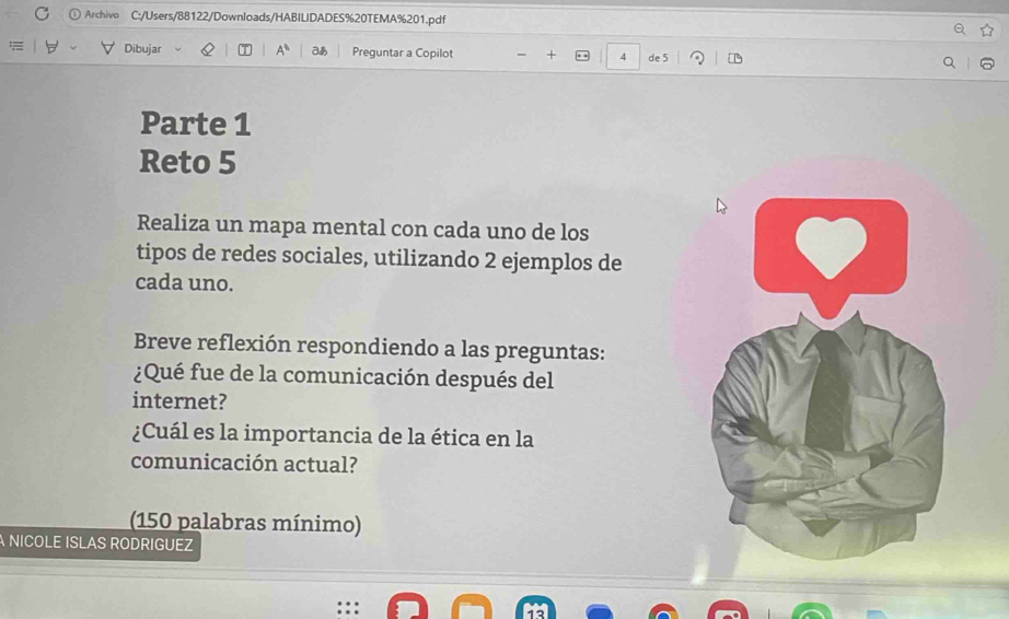 Archivo C:/Users/88122/Downloads/HABILIDADES%20TEMA%201.pdf 
Dibujar A° a Preguntar a Copilot + 4 de 5
Parte 1 
Reto 5 
Realiza un mapa mental con cada uno de los 
tipos de redes sociales, utilizando 2 ejemplos de 
cada uno. 
Breve reflexión respondiendo a las preguntas: 
¿Qué fue de la comunicación después del 
internet? 
¿Cuál es la importancia de la ética en la 
comunicación actual? 
(150 palabras mínimo) 
A NICOLE ISLAS RODRIGUEZ