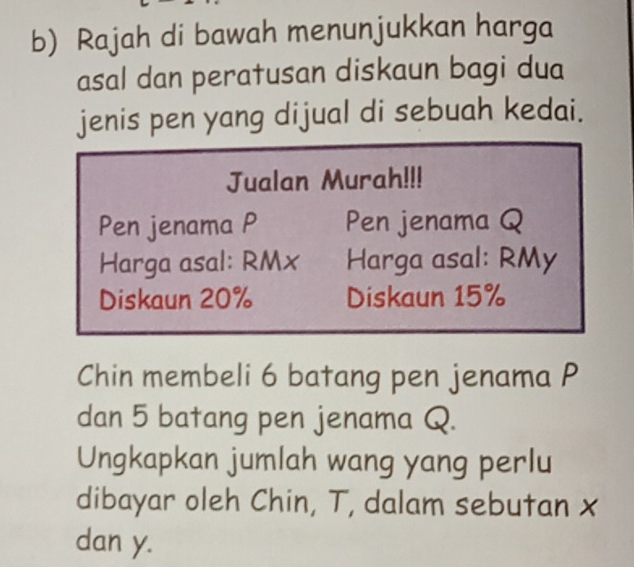 Rajah di bawah menunjukkan harga 
asal dan peratusan diskaun bagi dua 
jenis pen yang dijual di sebuah kedai. 
Jualan Murah!!! 
Pen jenama P Pen jenama Q
Harga asal: RMx Harga asal: RMy
Diskaun 20% Diskaun 15%
Chin membeli 6 batang pen jenama P
dan 5 batang pen jenama Q. 
Ungkapkan jumlah wang yang perlu 
dibayar oleh Chin, T, dalam sebutan x
dan y.