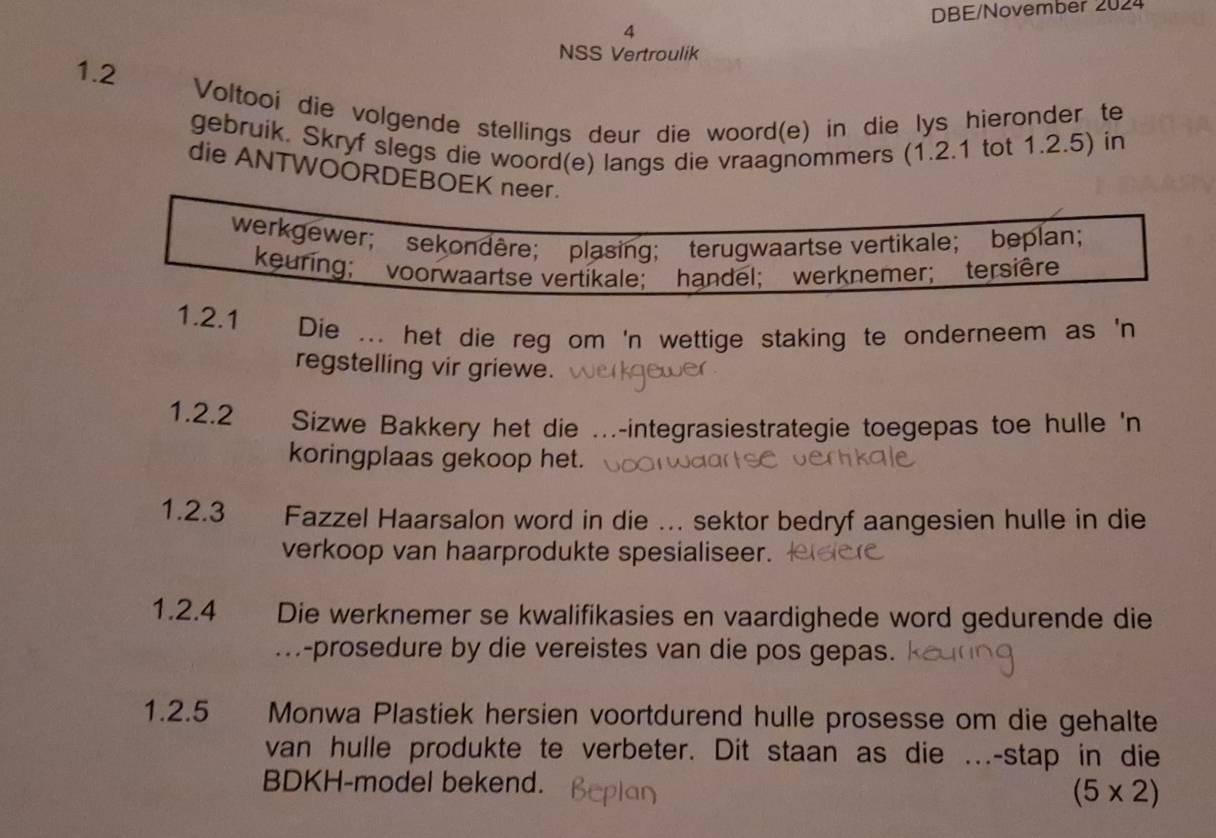 DBE/November 2024 
4 
NSS Vertroulik 
1.2 
Voltooi die volgende stellings deur die woord(e) in die lys hieronder te 
gebruik. Skryf slegs die woord(e) langs die vraagnommers (1.2.1 tot 1.2.5) in 
die ANTWOORDEBOEK neer. 
werkgewer; sekondère； plasing; terugwaartse vertikale； beplan； 
keuring; voorwaartse vertikale; handel; werknemer; tersière 
1.2.1 Die ... het die reg om 'n wettige staking te onderneem as 'n 
regstelling vir griewe. 
1.2.2 Sizwe Bakkery het die ...-integrasiestrategie toegepas toe hulle 'n 
koringplaas gekoop het. 
1.2.3 Fazzel Haarsalon word in die ... sektor bedryf aangesien hulle in die 
verkoop van haarprodukte spesialiseer. 
1.2.4 Die werknemer se kwalifikasies en vaardighede word gedurende die 
.-prosedure by die vereistes van die pos gepas. 
1.2.5 Monwa Plastiek hersien voortdurend hulle prosesse om die gehalte 
van hulle produkte te verbeter. Dit staan as die …-stap in die 
BDKH-model bekend.
(5* 2)