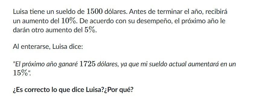 Luisa tiene un sueldo de 1500 dólares. Antes de terminar el año, recibirá 
un aumento del 10%. De acuerdo con su desempeño, el próximo año le 
darán otro aumento del 5%. 
Al enterarse, Luisa dice: 
"El próximo año ganaré 1725 dólares, ya que mi sueldo actual aumentará en un
15%". 
¿Es correcto lo que dice Luisa?¿Por qué?