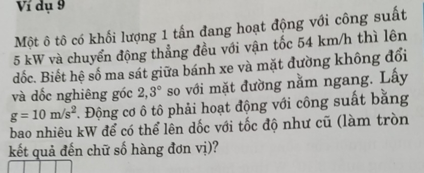 Ví dụ 9 
Một ô tô có khối lượng 1 tấn đang hoạt động với công suất
5 kW và chuyển động thẳng đều với vận tốc 54 km/h thì lên 
đốc. Biết hệ số ma sát giữa bánh xe và mặt đường không đổi 
và dốc nghiêng góc 2, 3° so với mặt đường nằm ngang. Lấy
g=10m/s^2. Động cơ ô tô phải hoạt động với công suất bằng 
bao nhiêu kW để có thể lên dốc với tốc độ như cũ (làm tròn 
kết quả đến chữ số hàng đơn vị)?