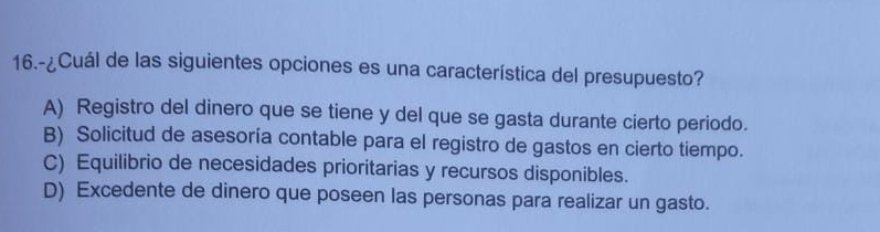 16.-¿Cuál de las siguientes opciones es una característica del presupuesto?
A) Registro del dinero que se tiene y del que se gasta durante cierto periodo.
B) Solicitud de asesoría contable para el registro de gastos en cierto tiempo.
C) Equilibrio de necesidades prioritarias y recursos disponibles.
D) Excedente de dinero que poseen las personas para realizar un gasto.