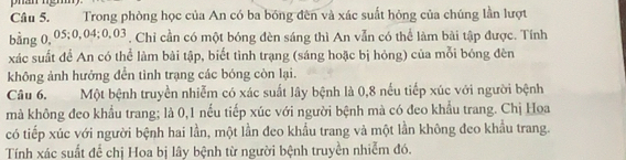 Trong phòng học của An có ba bóng đến và xác suất hỏng của chúng lần lượt 
bằng 0,05; 0,04; 0, 03 , Chỉ cần có một bóng đèn sáng thì An vẫn có thể làm bài tập được. Tính 
xác suất đề An có thể làm bài tập, biết tình trạng (sáng hoặc bị hỏng) của mỗi bóng đèn 
không ảnh hưởng đển tình trạng các bóng còn lại. 
Câu 6. Một bệnh truyền nhiễm có xác suất lây bệnh là 0, 8 nếu tiếp xúc với người bệnh 
mà không đeo khẩu trang; là 0, 1 nếu tiếp xúc với người bệnh mà có đeo khẩu trang. Chị Hoa 
có tiếp xúc với người bệnh hai lần, một lần đeo khẩu trang và một lần không đeo khẩu trang. 
Tính xác suất để chị Hoa bị lây bệnh từ người bệnh truyền nhiễm đó.