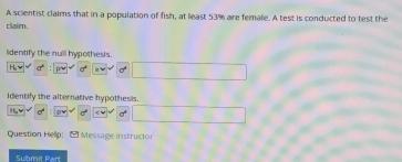 A scientist claims that in a population of fish, at least 53% are female. A test is conducted to test the 
clair 
lidentify the null hypothesis. 
Identify the alternative hypothesis. 
Question Hellp: - Message instructor 
Submit Par