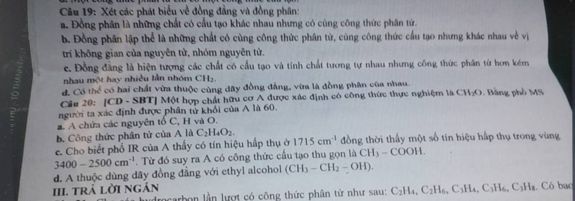 Xét các phát biểu về đồng đẳng và đồng phân:
a. Đồng phân là những chất có cấu tạo khác nhau nhưng có cùng công thức phân tứ.
b. Đồng phân lập thể là những chất có cùng công thức phân tử, cùng công thức cầu tạo nhưng khác nhau về vị
trí không gian của nguyên tử, nhóm nguyên tử.
c. Đồng đẳng là hiện tượng các chất có cầu tạo và tính chất tương tự nhau nhưng công thức phân từ hơn kém
nhau n 2sqrt(3) t hay nhiều lần nhóm CH_2.
d. Có thể có hai chất vừa thuộc cùng dãy đồng đẳng, vừa là đồng phân của nhau.
Câu 20: |CD- SBT] Một hợp chất hữu cơ A được xác định có công thức thực nghiệm là CH_2O Bằng phổ MS
người ta xác định được phân tử khối của A là 60.
a. A chứa các nguyên tổ C, H và O.
b. Công thức phân tử của A là C_2H_4O_2.
e. Cho biết phổ IR của A thấy có tín hiệu hấp thụ ở 1715cm^(-1) đồng thời thấy một số tín hiệu hấp thụ trong vùng
3400-2500cm^(-1).  Từ đó suy ra A có công thức cấu tạo thu gọn là CH_3-COOH.
d. A thuộc dùng dãy đồng đẳng với ethyl alcohol (CH_3-CH_2-OH).
III. trả lờI ngán C_2H_4,C_2H_6,C_3H_4,C_3H_6,C_3H_8. Có bao
Jarbon lần lượt có công thức phân tử như sau: