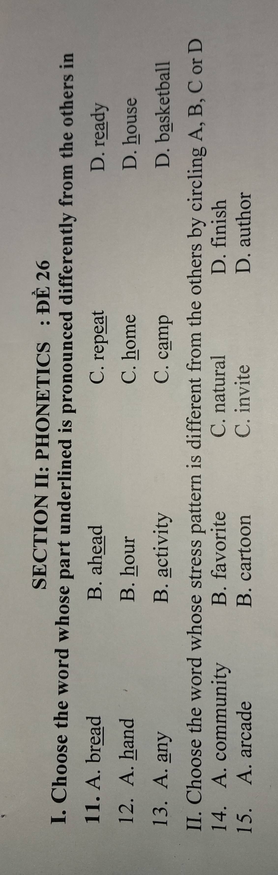 SECTION II: PHONETICS : ĐÈ 26
I. Choose the word whose part underlined is pronounced differently from the others in
11. A. bread B. ahead C. repeat D. ready
12. A. hand B. hour C. home D. house
13. A. any B. activity C. camp D. basketball
II. Choose the word whose stress pattern is different from the others by circling A, B, C or D
14. A. community B. favorite C. natural D. finish
15. A. arcade B. cartoon C. invite D. author