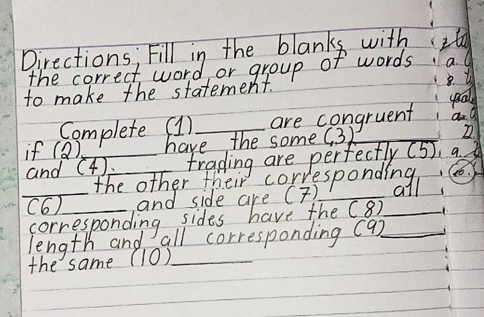 Directions, Fill in the blanks withIt 
the correct word or group of words a. O 
to make the statement. 
good 
Complete (1)_ are congruent 1 a a 
if (Q),_ have the some (3) _ 
and (4)_ trading are perfectly (5)、a 
_ 
_ 
the other their corresponding, c 
all 
(6)_ (8) _ 
X. 
length and all corresponding (9) _ 
the same (10)_