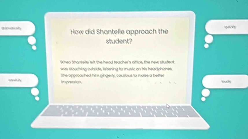 dramaticaly qucky 
How did Shantelle approach the 
student? 
When Shantelle left the head teacher's office, the new student 
was slouching outside, listening to music on his headphones. 
She approached him gingerly, cautious to make a better 
corefully impression. loudly