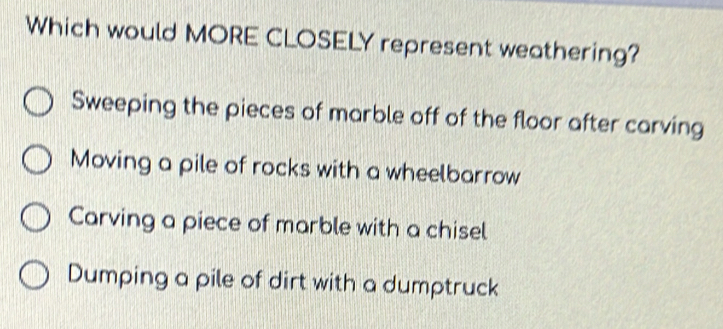 Which would MORE CLOSELY represent weathering?
Sweeping the pieces of marble off of the floor after carving
Moving a pile of rocks with a wheelbarrow
Carving a piece of marble with a chisel
Dumping a pile of dirt with a dumptruck