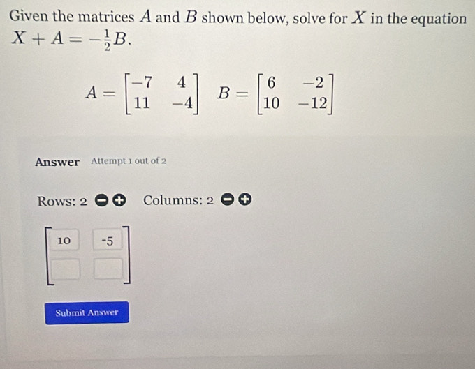 Given the matrices A and B shown below, solve for X in the equation
X+A=- 1/2 B.
A=beginbmatrix -7&4 11&-4endbmatrix B=beginbmatrix 6&-2 10&-12endbmatrix
Answer Attempt 1 out of 2 
Rows: 2 Columns: 2
 10/□   (-5)/□  
Submit Answer