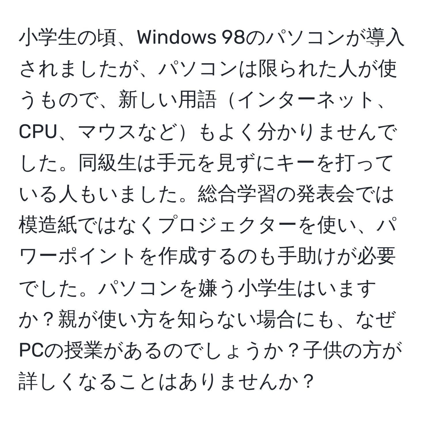 小学生の頃、Windows 98のパソコンが導入されましたが、パソコンは限られた人が使うもので、新しい用語インターネット、CPU、マウスなどもよく分かりませんでした。同級生は手元を見ずにキーを打っている人もいました。総合学習の発表会では模造紙ではなくプロジェクターを使い、パワーポイントを作成するのも手助けが必要でした。パソコンを嫌う小学生はいますか？親が使い方を知らない場合にも、なぜPCの授業があるのでしょうか？子供の方が詳しくなることはありませんか？