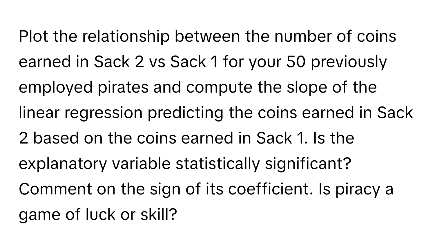 Plot the relationship between the number of coins earned in Sack 2 vs Sack 1 for your 50 previously employed pirates and compute the slope of the linear regression predicting the coins earned in Sack 2 based on the coins earned in Sack 1. Is the explanatory variable statistically significant? Comment on the sign of its coefficient. Is piracy a game of luck or skill?