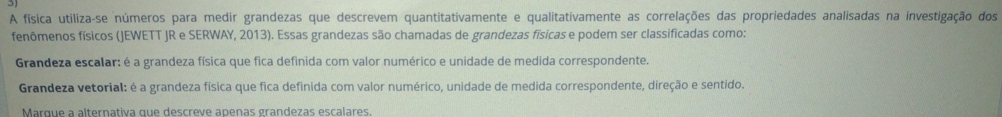 A física utiliza-se números para medir grandezas que descrevem quantitativamente e qualitativamente as correlações das propriedades analisadas na investigação dos
fenômenos físicos (JEWETT JR e SERWAY, 2013). Essas grandezas são chamadas de grandezas físicas e podem ser classificadas como:
Grandeza escalar: é a grandeza física que fica definida com valor numérico e unidade de medida correspondente.
Grandeza vetorial: é a grandeza física que fica definida com valor numérico, unidade de medida correspondente, direção e sentido.
Marque a alternativa que descreve apenas grandezas escalares.