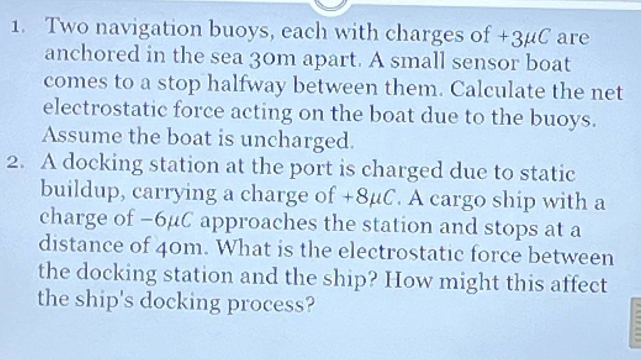 Two navigation buoys, each with charges of +3µC are 
anchored in the sea 30m apart. A small sensor boat 
comes to a stop halfway between them. Calculate the net 
electrostatic force acting on the boat due to the buoys. 
Assume the boat is uncharged. 
2. A docking station at the port is charged due to static 
buildup, carrying a charge of +8μC. A cargo ship with a 
charge of −6μC approaches the station and stops at a 
distance of 40m. What is the electrostatic force between 
the docking station and the ship? How might this affect 
the ship's docking process?