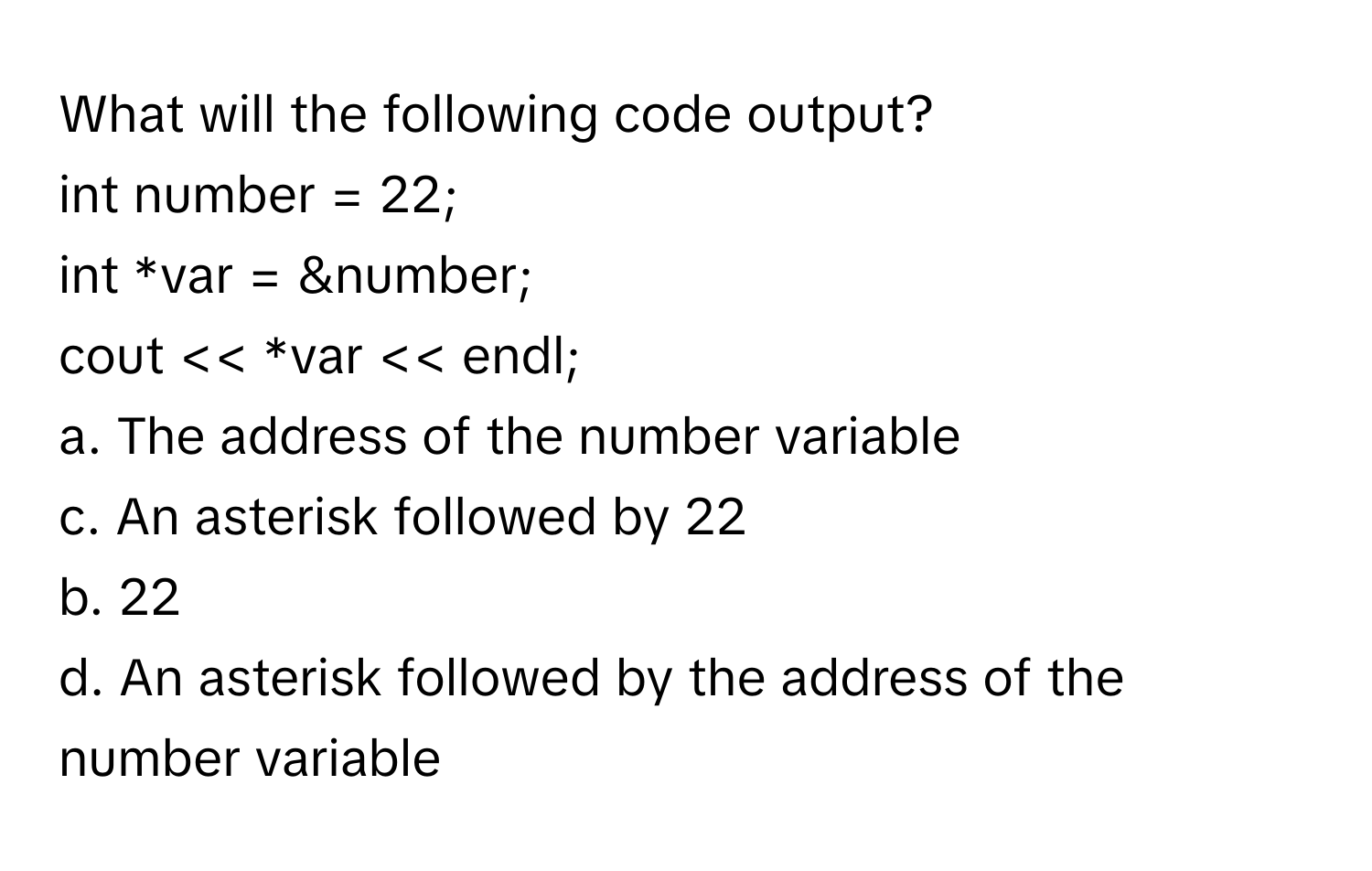 What will the following code output?

int number = 22;
int *var = &number;
cout << *var << endl;

a. The address of the number variable
c. An asterisk followed by 22
b. 22
d. An asterisk followed by the address of the number variable