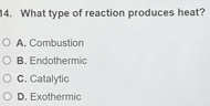 What type of reaction produces heat?
A. Combustion
B. Endothermic
C. Catalytic
D. Exothermic