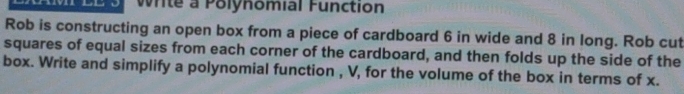 Write a Polynomial Function 
Rob is constructing an open box from a piece of cardboard 6 in wide and 8 in long. Rob cut 
squares of equal sizes from each corner of the cardboard, and then folds up the side of the 
box. Write and simplify a polynomial function , V, for the volume of the box in terms of x.