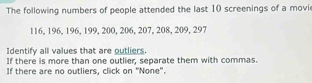 The following numbers of people attended the last 10 screenings of a movie
116, 196, 196, 199, 200, 206, 207, 208, 209, 297
Identify all values that are outliers. 
If there is more than one outlier, separate them with commas. 
If there are no outliers, click on "None".