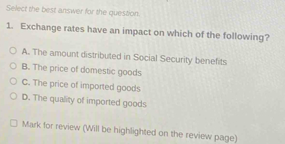 Select the best answer for the question.
1. Exchange rates have an impact on which of the following?
A. The amount distributed in Social Security benefits
B. The price of domestic goods
C. The price of imported goods
D. The quality of imported goods
Mark for review (Will be highlighted on the review page)