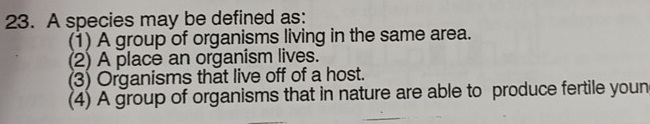 A species may be defined as:
(1) A group of organisms living in the same area.
(2) A place an organism lives.
(3) Organisms that live off of a host.
(4) A group of organisms that in nature are able to produce fertile youn