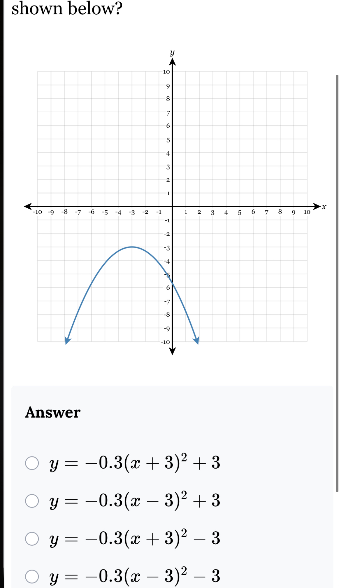 shown below?
x
Answer
y=-0.3(x+3)^2+3
y=-0.3(x-3)^2+3
y=-0.3(x+3)^2-3
y=-0.3(x-3)^2-3