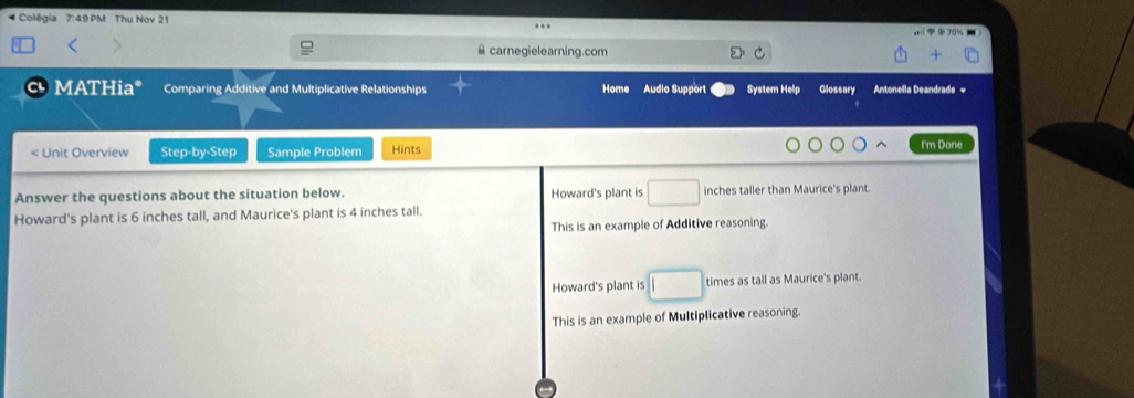 Colégia 7:49 PM Thu Nov 21
￥ carnegielearning.com
c MATHia* Comparing Additive and Multiplicative Relationships Home Audio Support System Help Glossary Antonella Deandrade =
Howard's plant is □ inches taller than Maurice's plant
Howard's plant is 6 inches tall, and Maurice's plant is 4 inches tall.
This is an example of Additive reasoning.
Howard's plant is □ times as tall as Maurice's plant.
This is an example of Multiplicative reasoning.