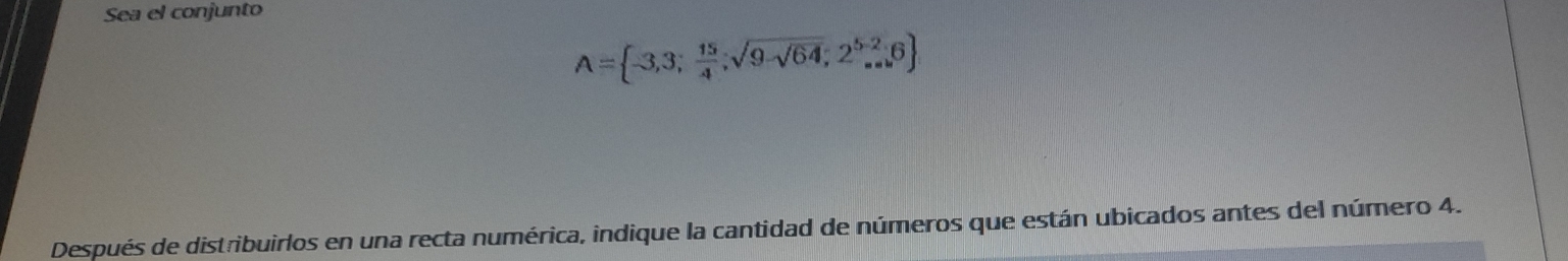 Sea el conjunto
A= -3,3; 15/4 ;sqrt(9-sqrt 64);2^(5-2),6
Después de distribuirlos en una recta numérica, indique la cantidad de números que están ubicados antes del número 4.