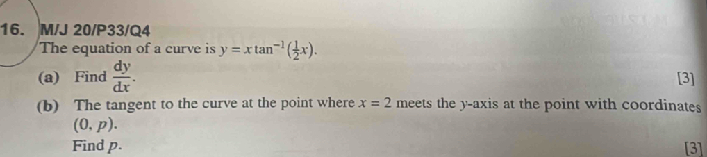 M/J 20/P33/Q4 
The equation of a curve is y=xtan^(-1)( 1/2 x). 
(a) Find  dy/dx . [3]
x=2
(b) The tangent to the curve at the point where meets the y-axis at the point with coordinates
(0,p). 
Find p. [3]