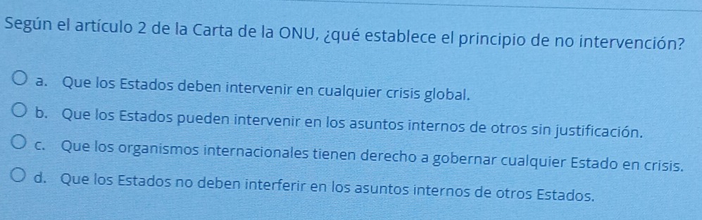 Según el artículo 2 de la Carta de la ONU, ¿qué establece el principio de no intervención?
a. Que los Estados deben intervenir en cualquier crisis global.
b. Que los Estados pueden intervenir en los asuntos internos de otros sin justificación.
c. Que los organismos internacionales tienen derecho a gobernar cualquier Estado en crisis.
d. Que los Estados no deben interferir en los asuntos internos de otros Estados.