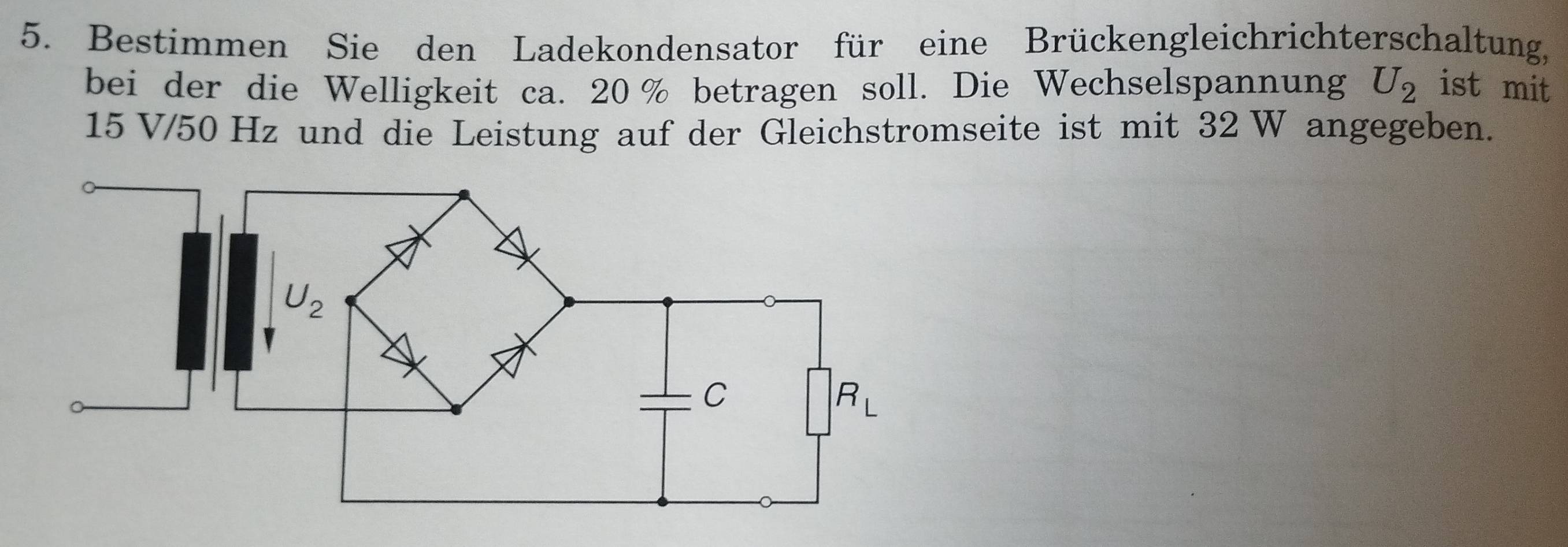 Bestimmen Sie den Ladekondensator für eine Brückengleichrichterschaltung,
bei der die Welligkeit ca. 20 % betragen soll. Die Wechselspannung U_2 ist mit
15 V/50 Hz und die Leistung auf der Gleichstromseite ist mit 32 W angegeben.