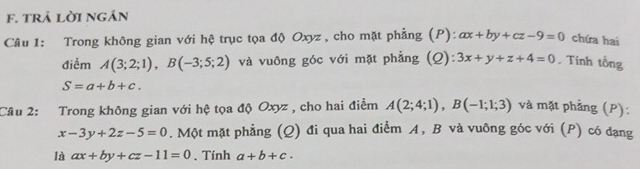 trả lời ngán 
Câu 1: Trong không gian với hệ trục tọa độ Oxyz , cho mặt phẳng (P): ax+by+cz-9=0 chứa hai 
điểm A(3;2;1), B(-3;5;2) và vuông góc với mặt phẳng (Q): 3x+y+z+4=0. Tính tổng
S=a+b+c. 
Câu 2: Trong không gian với hệ tọa độ Oxyz , cho hai điểm A(2;4;1), B(-1;1;3) và mặt phẳng (P):
x-3y+2z-5=0. Một mặt phẳng (Q) đi qua hai điểm A, B và vuỡng góc với (P) có đạng 
là ax+by+cz-11=0. Tính a+b+c.