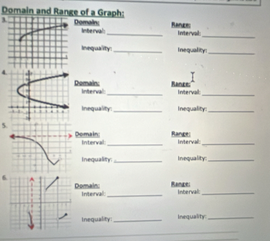 Domain and Range of a Graph: 
3Domain: Range: 
Interval:_ Interval: 
_ 
Inequality: _Inequality:_ 
4 
Domain: Range: 
_ 
Interval _interval: 
Inequality: _Inequality:_ 
5 
Domain: Range: 
Interval: _Interval:_ 
Inequality: _Inequality:_ 
6 
Domain: Range: 
Interval: _Interval:_ 
Inequality: _Inequality:_ 
_