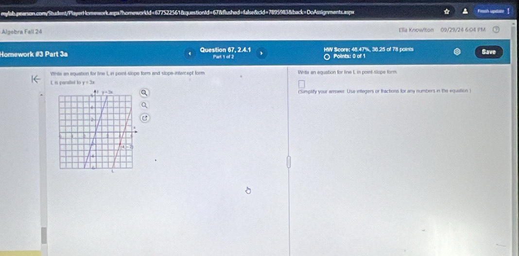 Fims's update 1
Algebra Fall 24 Ella Knowiton 09/29/24 6:04 PM
Homework #3 Part 3a Question 67, 2.4.1 HW Score: 46.47%, 36.25 of 78 points
Save
Part 1 of 2 Points: 0 of 1
Whte an equation for line L in point-slope form and slope-intercept form Write an equation for line L in point-slope form
L is parallel to y=3x
(Simplify your answer. Use integers or fractions for any numbers in the equation)