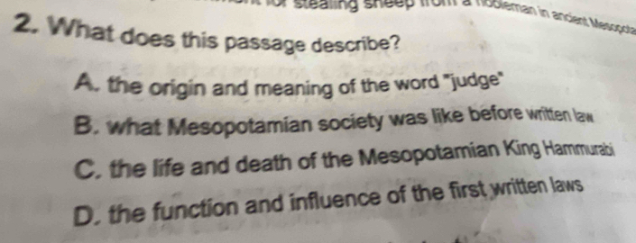 or stealing sheep from a nobleman in ancient Mescpot
2. What does this passage describe?
A. the origin and meaning of the word "judge"
B. what Mesopotamian society was like before written law
C. the life and death of the Mesopotamian King Hammurabi
D. the function and influence of the first written laws