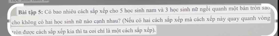 Bài tập 5: Có bao nhiêu cách sắp xếp cho 5 học sinh nam và 3 học sinh nữ ngồi quanh một bản tròn sao 
cho không có hai học sinh nữ nào cạnh nhau? (Nếu có hai cách sắp xếp mà cách xếp này quay quanh vòng 
*ròn được cách sắp xếp kia thì ta coi chi là một cách sắp xếp).