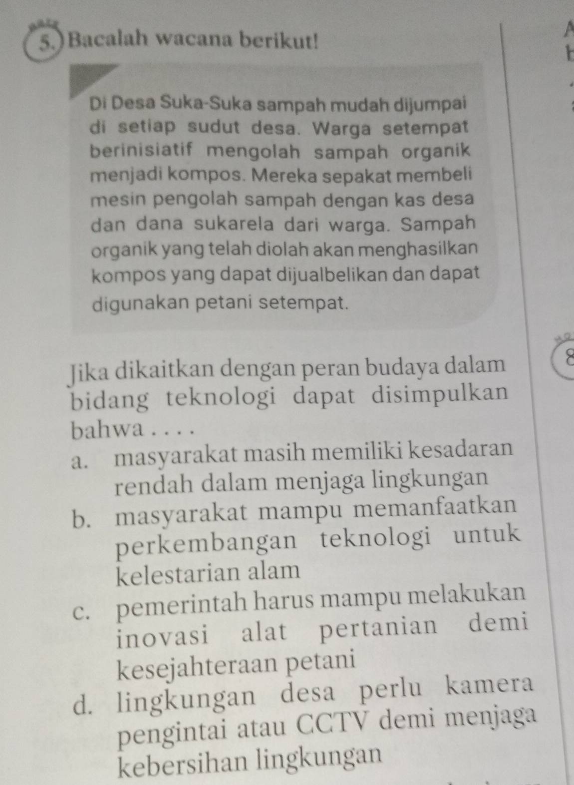 5.)Bacalah wacana berikut!
a
Di Desa Suka-Suka sampah mudah dijumpai
di setiap sudut desa. Warga setempat
berinisiatif mengolah sampah organik
menjadi kompos. Mereka sepakat membeli
mesin pengolah sampah dengan kas desa
dan dana sukarela dari warga. Sampah
organik yang telah diolah akan menghasilkan
kompos yang dapat dijualbelikan dan dapat
digunakan petani setempat.
Jika dikaitkan dengan peran budaya dalam
bidang teknologi dapat disimpulkan
bahwa . . . .
a. masyarakat masih memiliki kesadaran
rendah dalam menjaga lingkungan
b. masyarakat mampu memanfaatkan
perkembangan teknologi untuk
kelestarian alam
c. pemerintah harus mampu melakukan
inovasi alat pertanian demi
kesejahteraan petani
d. lingkungan desa perlu kamera
pengintai atau CCTV demi menjaga
kebersihan lingkungan