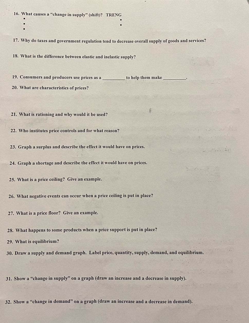 What causes a “change in supply” (shift)? TRENG 
17. Why do taxes and government regulation tend to decrease overall supply of goods and services? 
18. What is the difference between elastic and inelastic supply? 
19. Consumers and producers use prices as a _to help them make _: 
20. What are characteristics of prices? 
21. What is rationing and why would it be used? 
22. Who institutes price controls and for what reason? 
23. Graph a surplus and describe the effect it would have on prices. 
24. Graph a shortage and describe the effect it would have on prices. 
25. What is a price ceiling? Give an example. 
26. What negative events can occur when a price ceiling is put in place? 
27. What is a price floor? Give an example. 
28. What happens to some products when a price support is put in place? 
29. What is equilibrium? 
30. Draw a supply and demand graph. Label price, quantity, supply, demand, and equilibrium. 
31. Show a “change in supply” on a graph (draw an increase and a decrease in supply). 
32. Show a “change in demand” on a graph (draw an increase and a decrease in demand).