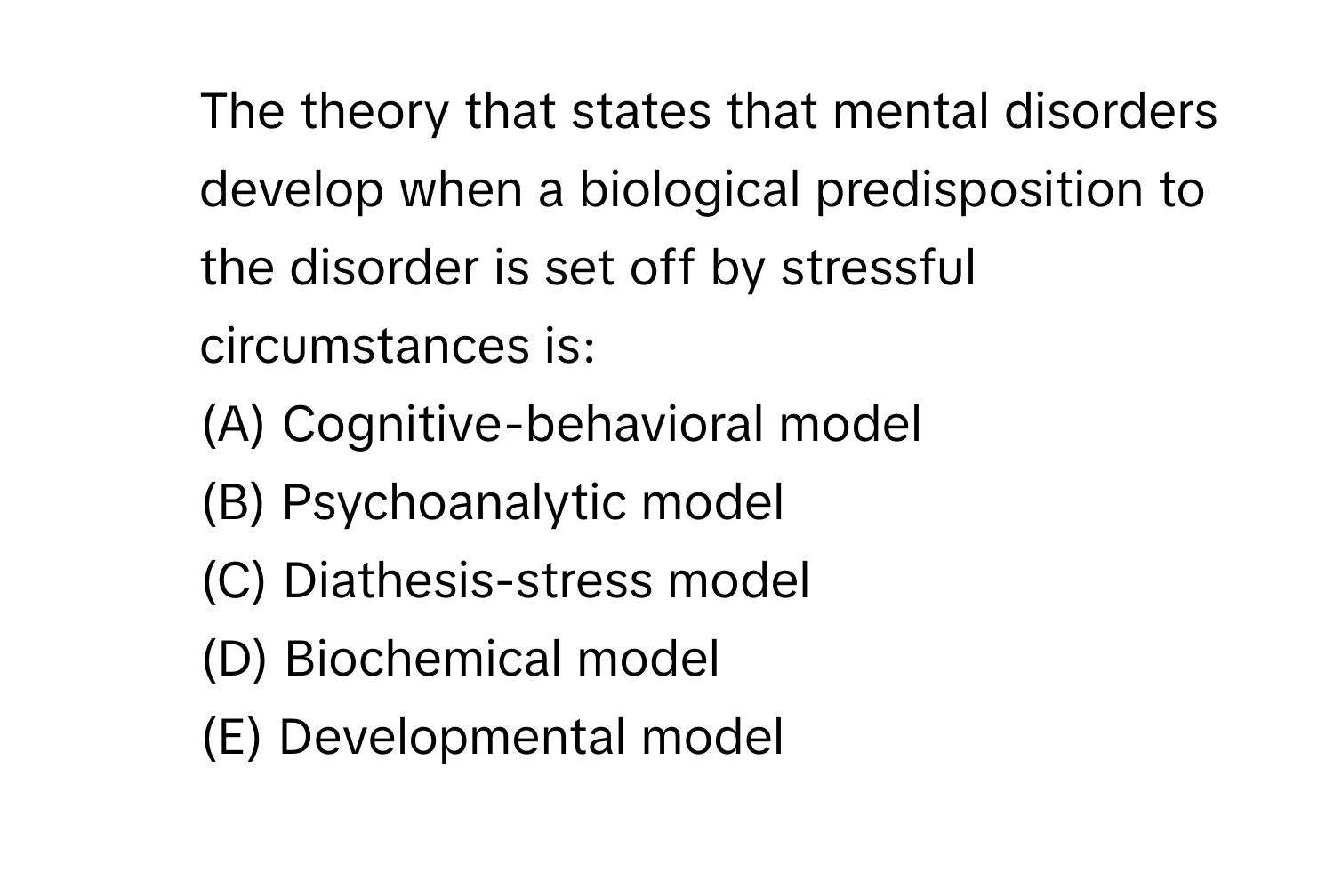 The theory that states that mental disorders develop when a biological predisposition to the disorder is set off by stressful circumstances is:
(A) Cognitive-behavioral model
(B) Psychoanalytic model
(C) Diathesis-stress model
(D) Biochemical model
(E) Developmental model