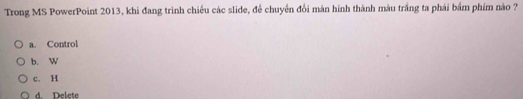 Trong MS PowerPoint 2013, khi đang trình chiều các slide, đề chuyển đồi màn hình thành màu trắng ta phải bẩm phím nào ?
a. Control
b. W
c. H
d. Delete