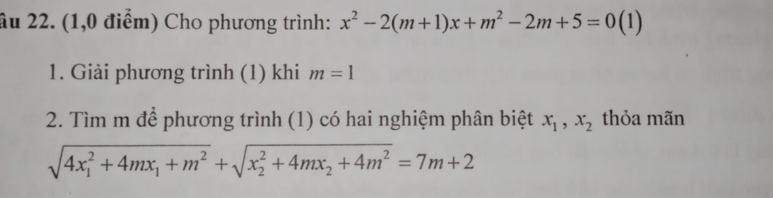 âu 22. (1,0 điểm) Cho phương trình: x^2-2(m+1)x+m^2-2m+5=0 ( 1) 
1. Giải phương trình (1) khi m=1
2. Tìm m để phương trình (1) có hai nghiệm phân biệt x_1, x_2 thỏa mãn
sqrt (4x_1)^2+4mx_1+m^2+sqrt (x_2)^2+4mx_2+4m^2=7m+2