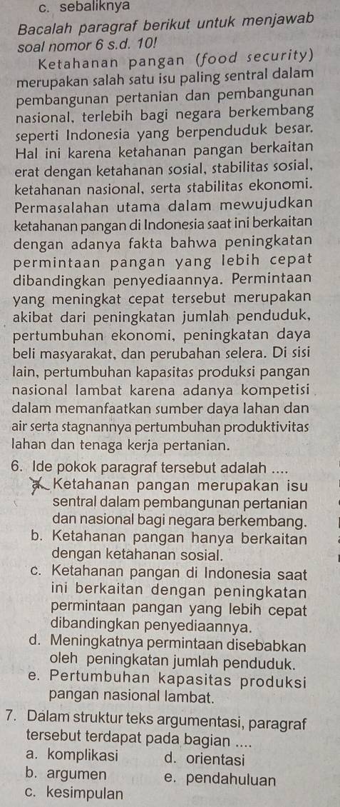 c. sebaliknya
Bacalah paragraf berikut untuk menjawab
soal nomor 6 s.d. 10!
Ketahanan pangan (food security)
merupakan salah satu isu paling sentral dalam
pembangunan pertanian dan pembangunan
nasional, terlebih bagi negara berkembang
seperti Indonesia yang berpenduduk besar.
Hal ini karena ketahanan pangan berkaitan
erat dengan ketahanan sosial, stabilitas sosial,
ketahanan nasional, serta stabilitas ekonomi.
Permasalahan utama dalam mewujudkan
ketahanan pangan di Indonesia saat ini berkaitan
dengan adanya fakta bahwa peningkatan
permintaan pangan yang lebih cepat
dibandingkan penyediaannya. Permintaan
yang meningkat cepat tersebut merupakan 
akibat dari peningkatan jumlah penduduk,
pertumbuhan ekonomi, peningkatan daya
beli masyarakat, dan perubahan selera. Di sisi
lain, pertumbuhan kapasitas produksi pangan
nasional lambat karena adanya kompetisi 
dalam memanfaatkan sumber daya lahan dan
air serta stagnannya pertumbuhan produktivitas
lahan dan tenaga kerja pertanian.
6. Ide pokok paragraf tersebut adalah ....
Ketahanan pangan merupakan isu
sentral dalam pembangunan pertanian
dan nasional bagi negara berkembang.
b. Ketahanan pangan hanya berkaitan
dengan ketahanan sosial.
c. Ketahanan pangan di Indonesia saat
ini berkaitan dengan peningkatan 
permintaan pangan yang lebih cepat
dibandingkan penyediaannya.
d. Meningkatnya permintaan disebabkan
oleh peningkatan jumlah penduduk.
e. Pertumbuhan kapasitas produksi
pangan nasional lambat.
7. Dalam struktur teks argumentasi, paragraf
tersebut terdapat pada bagian ....
a. komplikasi d. orientasi
b. argumen e. pendahuluan
c. kesimpulan