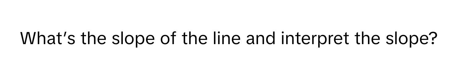 What’s the slope of the line and interpret the slope?