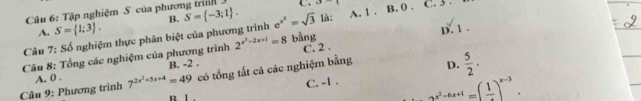 Tập nghiệm S của phương trình
A. S= 1;3. B. S= -3;1.
C.  
D. 1.
Câu 7: Số nghiệm thực phân biệt của phương trình e^(x^2)=sqrt(3) là: A. 1. B. 0. C. 3.
Câu 8: Tổng các nghiệm của phương trình 2^(x^2)-2x+1=8 bằng C. 2.
B. -2.
Câu 9: Phương trình 7^(2x^2)+5x+4=49 có tổng tất cả các nghiệm bằng
D.  5/2 .
A. 0.
C. -1.
B. 1
2^(x^2)-6x+1=(frac 1)^x-3.