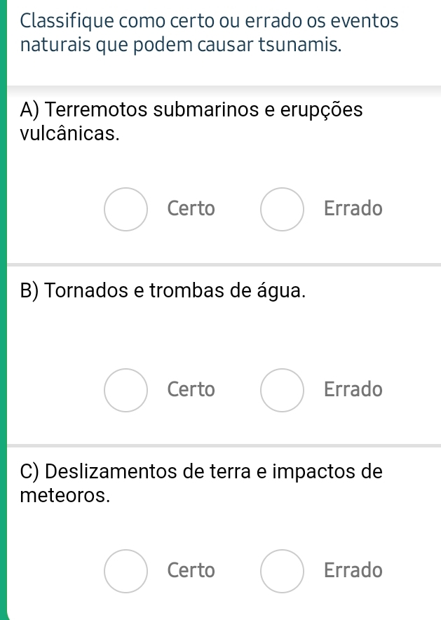 Classifique como certo ou errado os eventos
naturais que podem causar tsunamis.
A) Terremotos submarinos e erupções
vulcânicas.
Certo Errado
B) Tornados e trombas de água.
Certo Errado
C) Deslizamentos de terra e impactos de
meteoros.
Certo Errado