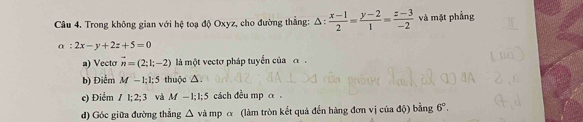 Trong không gian với hệ toạ độ Oxyz, cho đường thắng: △ : (x-1)/2 = (y-2)/1 = (z-3)/-2  và mặt phẳng
alpha :2x-y+2z+5=0
a) Vectơ vector n=(2;1;-2) là một vectơ pháp tuyến của α. 
b) Điểm M-1; 1; 5 thuộc △. 
c) Điểm I1; 2; 3 và M-1; 1; 5 cách đều mp α. 
d) Góc giữa đường thẳng △ và mp α (làm tròn kết quả đến hàng đơn vị của độ) bằng 6°.