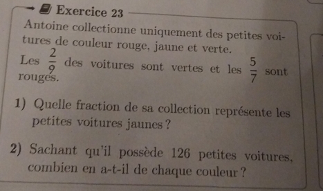 Antoine collectionne uniquement des petites voi- 
tures de couleur rouge, jaune et verte. 
Les  2/9  des voitures sont vertes et les  5/7  sont 
rouges. 
1) Quelle fraction de sa collection représente les 
petites voitures jaunes ? 
2) Sachant qu'il possède 126 petites voitures. 
combien en a-t-il de chaque couleur ?